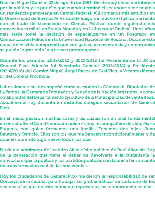 Nací en Miguel Cané el 22 de agosto de 1981. Desde muy chico me interesé por la política y es por ello que cuando terminé el secundario me mudé a un residencia pampeana en Capital Federal. Allí comencé mis estudios en la Universidad de Buenos Aires donde luego de mucho esfuerzo me recibí con el título de Licenciado en Ciencia Política, donde siguiendo mis convicciones milité en Franja Morada y en la Juventud Radical. Unos años más tarde tomé la decisión de especializarme en un Posgrado en Comunicación Política en la Universidad Nacional de Rosario. Durante esta etapa de mi vida comprendí que con ganas, perseverancia y compromiso se puede lograr todo lo que nos propongamos. Durante los periodos 2008/2010 y 2010/2012 fui Presidente de la JR de General Pico. Además fui Secretario General (2012/2014) y Presidente (2014/2016) del Comité Miguel Ángel Racca de Gral Pico, y Vicepresidente 2º del Comité Provincia. Laboralmente me desempeñé como asesor en la Cámara de Diputados de La Pampa, la Cámara de Diputados y Senado de la Nación Argentina, y como colaborador del Departamento Ejecutivo de la Municipalidad de Santa Rosa. Actualmente soy docente en distintos colegios secundarios de General Pico. En el medio pasaron muchas cosas y las cuales son un pilar fundamental en mi vida: En el Comité conocí a quien es hoy mi compañera de vida, María Eugenia, con quien formamos una familia. Tenemos dos hijos, Juan Bautista y Benicio. Ellos son los que me bancan incondicionalmente y de quienes aprendo algo nuevo todos los días. Ferviente admirador de Leandro Alem e hijo político de Raúl Alfonsín. Soy de la generación que tiene el deber de devolverle a la ciudadanía la convicción que la política y los partidos políticos son la única herramienta de transformación real de las sociedades. Hoy los ciudadanos de General Pico me dieron la responsabilidad de ser Concejal de la ciudad, para trabajar las problemáticas de cada uno de los vecinos a los que en este momento represento, me comprometo en ello.